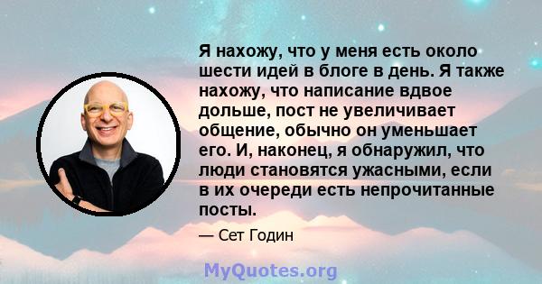 Я нахожу, что у меня есть около шести идей в блоге в день. Я также нахожу, что написание вдвое дольше, пост не увеличивает общение, обычно он уменьшает его. И, наконец, я обнаружил, что люди становятся ужасными, если в