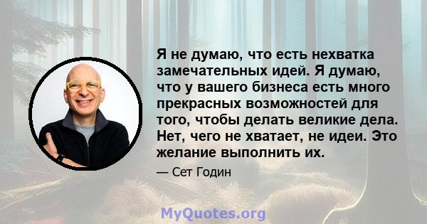 Я не думаю, что есть нехватка замечательных идей. Я думаю, что у вашего бизнеса есть много прекрасных возможностей для того, чтобы делать великие дела. Нет, чего не хватает, не идеи. Это желание выполнить их.