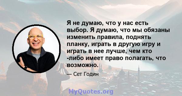 Я не думаю, что у нас есть выбор. Я думаю, что мы обязаны изменить правила, поднять планку, играть в другую игру и играть в нее лучше, чем кто -либо имеет право полагать, что возможно.