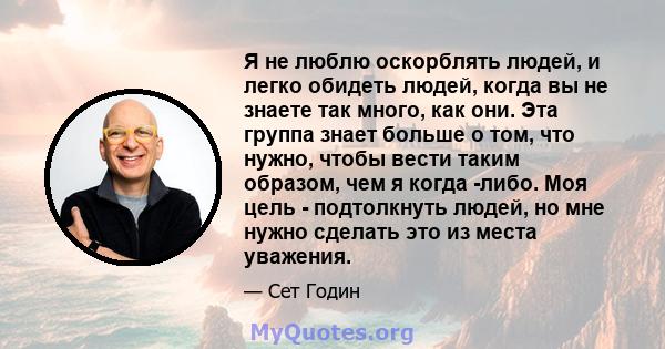 Я не люблю оскорблять людей, и легко обидеть людей, когда вы не знаете так много, как они. Эта группа знает больше о том, что нужно, чтобы вести таким образом, чем я когда -либо. Моя цель - подтолкнуть людей, но мне