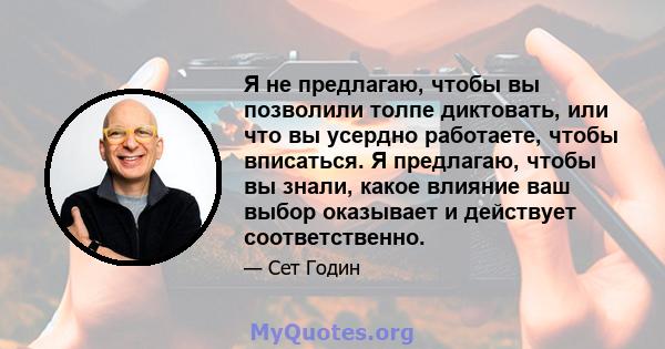 Я не предлагаю, чтобы вы позволили толпе диктовать, или что вы усердно работаете, чтобы вписаться. Я предлагаю, чтобы вы знали, какое влияние ваш выбор оказывает и действует соответственно.