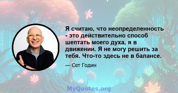 Я считаю, что неопределенность - это действительно способ шептать моего духа, я в движении. Я не могу решить за тебя. Что-то здесь не в балансе.