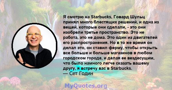 Я смотрю на Starbucks, Говард Шульц принял много блестящих решений, и одна из вещей, которые они сделали, - это они изобрели третье пространство. Это не работа, это не дома. Это один из двигателей его распространения.