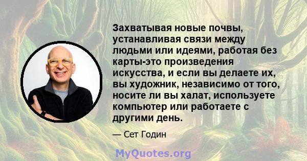 Захватывая новые почвы, устанавливая связи между людьми или идеями, работая без карты-это произведения искусства, и если вы делаете их, вы художник, независимо от того, носите ли вы халат, используете компьютер или