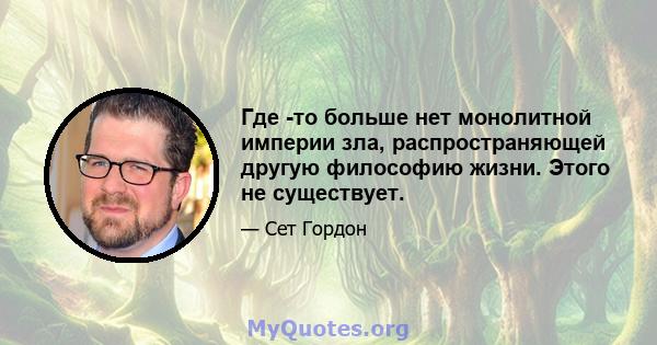 Где -то больше нет монолитной империи зла, распространяющей другую философию жизни. Этого не существует.