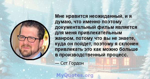 Мне нравится неожиданный, и я думаю, что именно поэтому документальный фильм является для меня привлекательным жанром, потому что вы не знаете, куда он пойдет, поэтому я склонен привлекать это как можно больше в