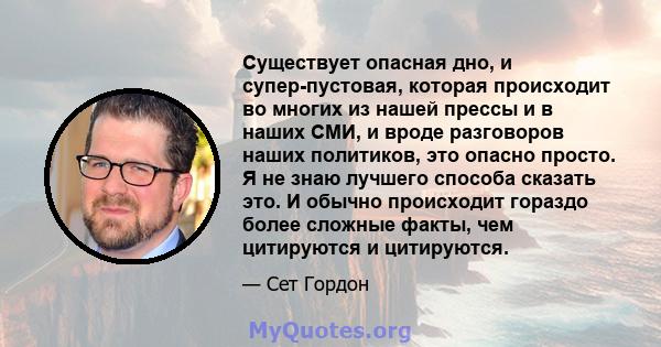 Существует опасная дно, и супер-пустовая, которая происходит во многих из нашей прессы и в наших СМИ, и вроде разговоров наших политиков, это опасно просто. Я не знаю лучшего способа сказать это. И обычно происходит