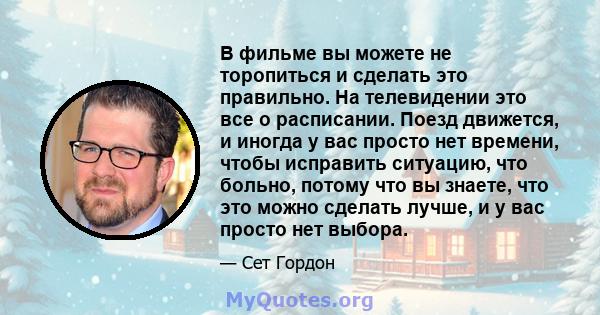 В фильме вы можете не торопиться и сделать это правильно. На телевидении это все о расписании. Поезд движется, и иногда у вас просто нет времени, чтобы исправить ситуацию, что больно, потому что вы знаете, что это можно 