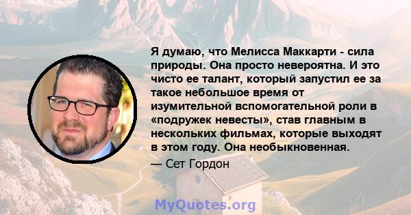 Я думаю, что Мелисса Маккарти - сила природы. Она просто невероятна. И это чисто ее талант, который запустил ее за такое небольшое время от изумительной вспомогательной роли в «подружек невесты», став главным в