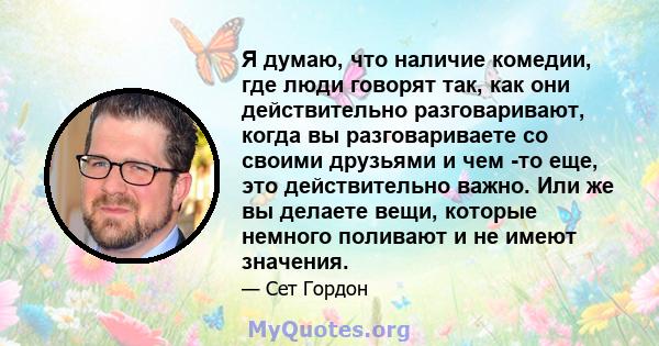 Я думаю, что наличие комедии, где люди говорят так, как они действительно разговаривают, когда вы разговариваете со своими друзьями и чем -то еще, это действительно важно. Или же вы делаете вещи, которые немного