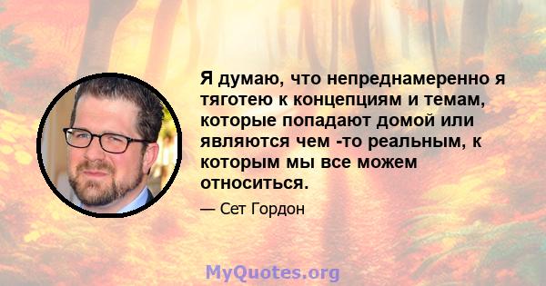 Я думаю, что непреднамеренно я тяготею к концепциям и темам, которые попадают домой или являются чем -то реальным, к которым мы все можем относиться.