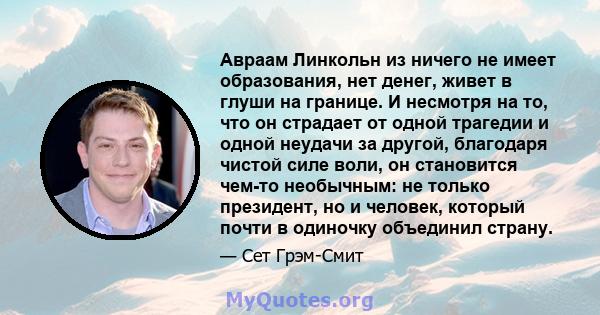 Авраам Линкольн из ничего не имеет образования, нет денег, живет в глуши на границе. И несмотря на то, что он страдает от одной трагедии и одной неудачи за другой, благодаря чистой силе воли, он становится чем-то