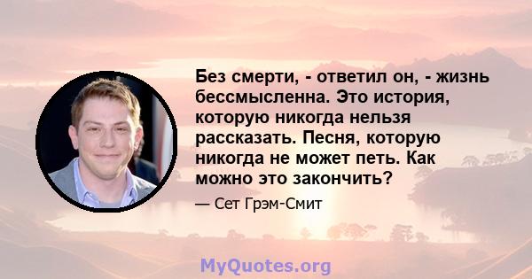 Без смерти, - ответил он, - жизнь бессмысленна. Это история, которую никогда нельзя рассказать. Песня, которую никогда не может петь. Как можно это закончить?