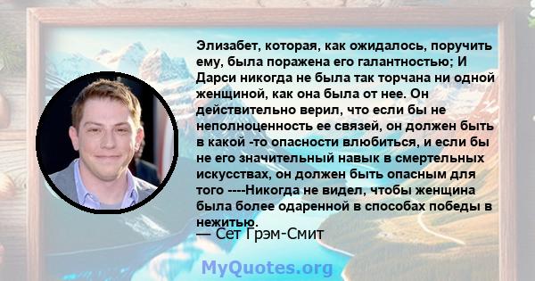 Элизабет, которая, как ожидалось, поручить ему, была поражена его галантностью; И Дарси никогда не была так торчана ни одной женщиной, как она была от нее. Он действительно верил, что если бы не неполноценность ее