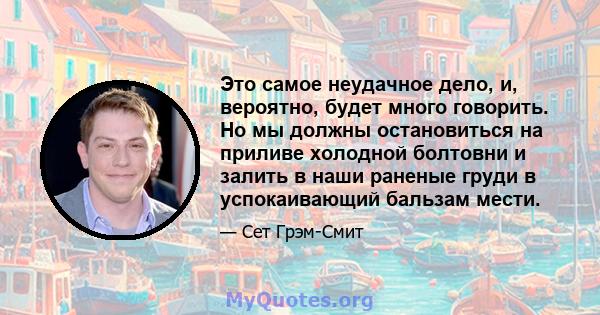 Это самое неудачное дело, и, вероятно, будет много говорить. Но мы должны остановиться на приливе холодной болтовни и залить в наши раненые груди в успокаивающий бальзам мести.