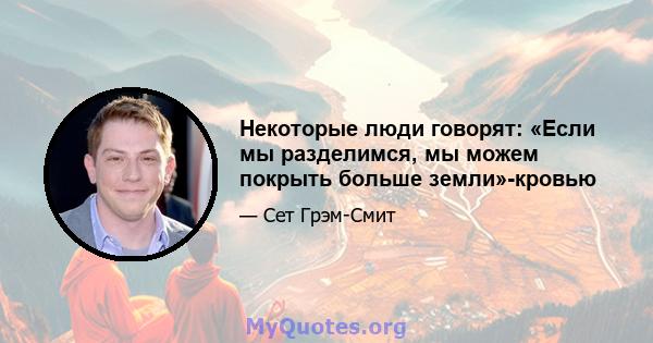 Некоторые люди говорят: «Если мы разделимся, мы можем покрыть больше земли»-кровью