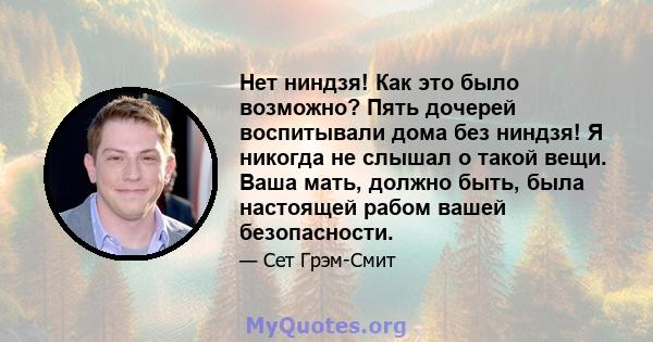 Нет ниндзя! Как это было возможно? Пять дочерей воспитывали дома без ниндзя! Я никогда не слышал о такой вещи. Ваша мать, должно быть, была настоящей рабом вашей безопасности.