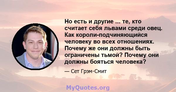 Но есть и другие ... те, кто считает себя львами среди овец. Как короли-подчиняющийся человеку во всех отношениях. Почему же они должны быть ограничены тьмой? Почему они должны бояться человека?