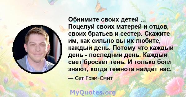 Обнимите своих детей ... Поцелуй своих матерей и отцов, своих братьев и сестер. Скажите им, как сильно вы их любите, каждый день. Потому что каждый день - последний день. Каждый свет бросает тень. И только боги знают,