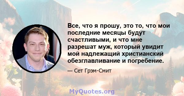 Все, что я прошу, это то, что мои последние месяцы будут счастливыми, и что мне разрешат муж, который увидит мой надлежащий христианский обезглавливание и погребение.