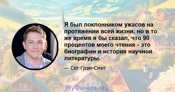 Я был поклонником ужасов на протяжении всей жизни, но в то же время я бы сказал, что 90 процентов моего чтения - это биографии и история научной литературы.