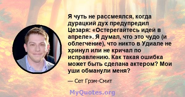 Я чуть не рассмеялся, когда дурацкий дух предупредил Цезаря: «Остерегайтесь идей в апреле». Я думал, что это чудо (и облегчение), что никто в Удиале не хринул или не кричал по исправлению. Как такая ошибка может быть