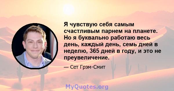 Я чувствую себя самым счастливым парнем на планете. Но я буквально работаю весь день, каждый день, семь дней в неделю, 365 дней в году, и это не преувеличение.