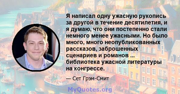 Я написал одну ужасную рукопись за другой в течение десятилетия, и я думаю, что они постепенно стали немного менее ужасными. Но было много, много неопубликованных рассказов, заброшенных сценариев и романов ...