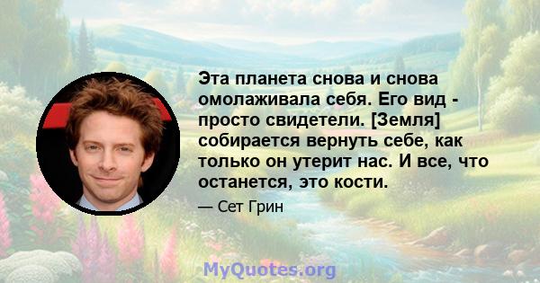 Эта планета снова и снова омолаживала себя. Его вид - просто свидетели. [Земля] собирается вернуть себе, как только он утерит нас. И все, что останется, это кости.