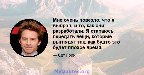 Мне очень повезло, что я выбрал, и то, как они разработали. Я стараюсь передать вещи, которые выглядят так, как будто это будет плохое время.