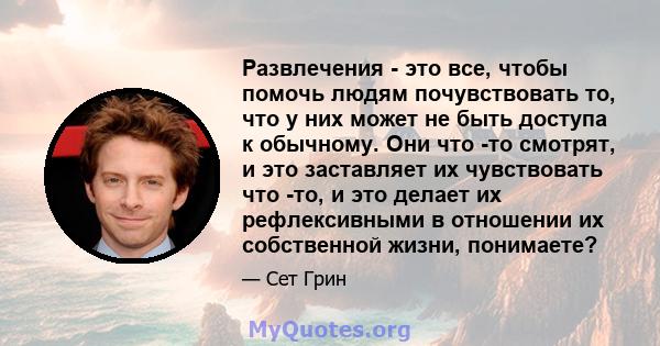 Развлечения - это все, чтобы помочь людям почувствовать то, что у них может не быть доступа к обычному. Они что -то смотрят, и это заставляет их чувствовать что -то, и это делает их рефлексивными в отношении их