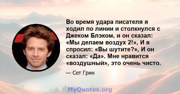 Во время удара писателя я ходил по линии и столкнулся с Джеком Блэком, и он сказал: «Мы делаем воздух 2!», И я спросил: «Вы шутите?», И он сказал: «Да». Мне нравится «воздушный», это очень чисто.