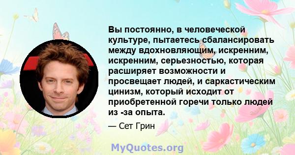 Вы постоянно, в человеческой культуре, пытаетесь сбалансировать между вдохновляющим, искренним, искренним, серьезностью, которая расширяет возможности и просвещает людей, и саркастическим цинизм, который исходит от