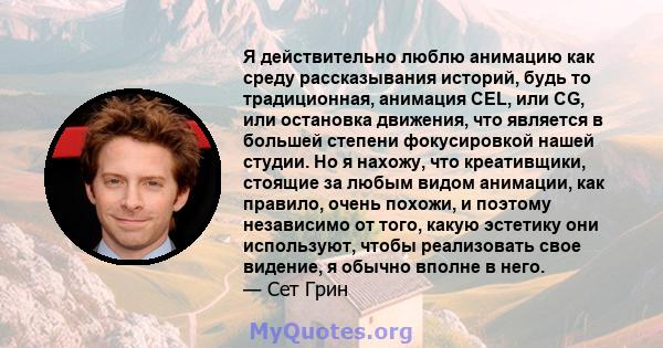 Я действительно люблю анимацию как среду рассказывания историй, будь то традиционная, анимация CEL, или CG, или остановка движения, что является в большей степени фокусировкой нашей студии. Но я нахожу, что креативщики, 