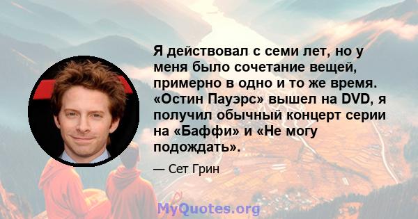 Я действовал с семи лет, но у меня было сочетание вещей, примерно в одно и то же время. «Остин Пауэрс» вышел на DVD, я получил обычный концерт серии на «Баффи» и «Не могу подождать».