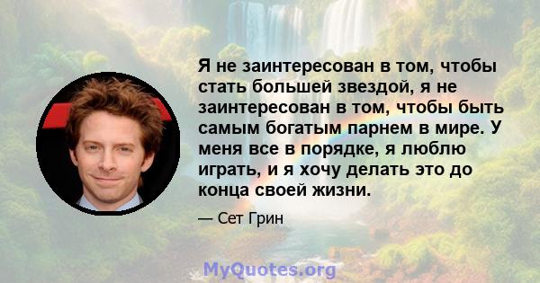 Я не заинтересован в том, чтобы стать большей звездой, я не заинтересован в том, чтобы быть самым богатым парнем в мире. У меня все в порядке, я люблю играть, и я хочу делать это до конца своей жизни.