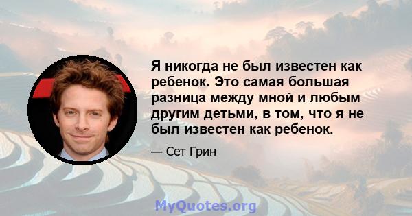 Я никогда не был известен как ребенок. Это самая большая разница между мной и любым другим детьми, в том, что я не был известен как ребенок.