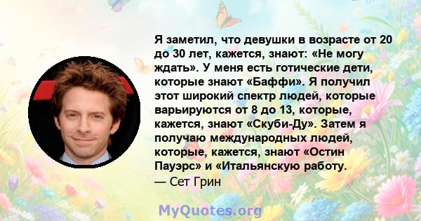 Я заметил, что девушки в возрасте от 20 до 30 лет, кажется, знают: «Не могу ждать». У меня есть готические дети, которые знают «Баффи». Я получил этот широкий спектр людей, которые варьируются от 8 до 13, которые,