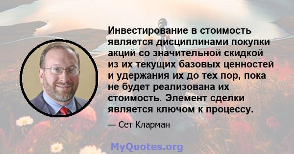 Инвестирование в стоимость является дисциплинами покупки акций со значительной скидкой из их текущих базовых ценностей и удержания их до тех пор, пока не будет реализована их стоимость. Элемент сделки является ключом к