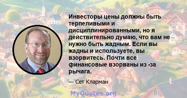 Инвесторы цены должны быть терпеливыми и дисциплинированными, но я действительно думаю, что вам не нужно быть жадным. Если вы жадны и используете, вы взорвитесь. Почти все финансовые взорваны из -за рычага.