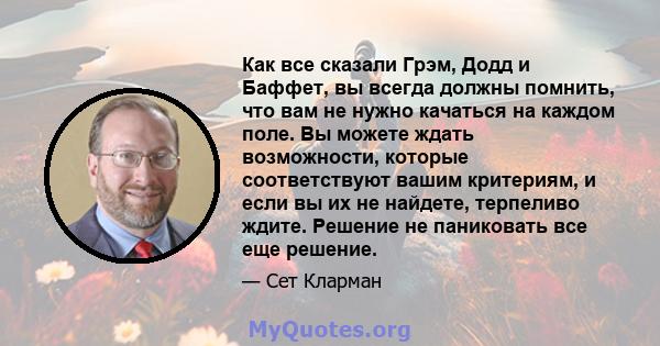 Как все сказали Грэм, Додд и Баффет, вы всегда должны помнить, что вам не нужно качаться на каждом поле. Вы можете ждать возможности, которые соответствуют вашим критериям, и если вы их не найдете, терпеливо ждите.