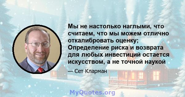 Мы не настолько наглыми, что считаем, что мы можем отлично откалибровать оценку; Определение риска и возврата для любых инвестиций остается искусством, а не точной наукой