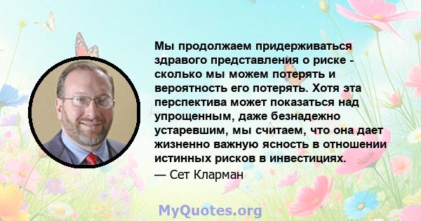 Мы продолжаем придерживаться здравого представления о риске - сколько мы можем потерять и вероятность его потерять. Хотя эта перспектива может показаться над упрощенным, даже безнадежно устаревшим, мы считаем, что она