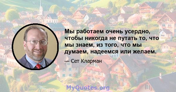 Мы работаем очень усердно, чтобы никогда не путать то, что мы знаем, из того, что мы думаем, надеемся или желаем.