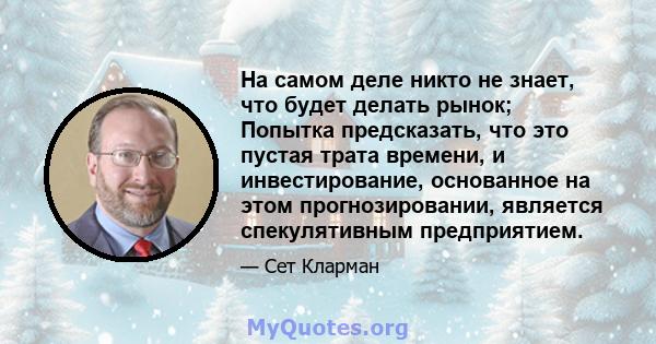 На самом деле никто не знает, что будет делать рынок; Попытка предсказать, что это пустая трата времени, и инвестирование, основанное на этом прогнозировании, является спекулятивным предприятием.