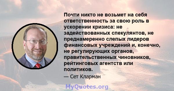 Почти никто не возьмет на себя ответственность за свою роль в ускорении кризиса: не задействованных спекулянтов, не преднамеренно слепых лидеров финансовых учреждений и, конечно, не регулирующих органов,