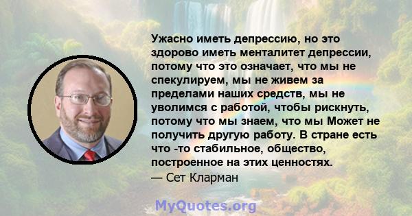 Ужасно иметь депрессию, но это здорово иметь менталитет депрессии, потому что это означает, что мы не спекулируем, мы не живем за пределами наших средств, мы не уволимся с работой, чтобы рискнуть, потому что мы знаем,