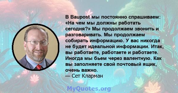 В Baupost мы постоянно спрашиваем: «На чем мы должны работать сегодня?» Мы продолжаем звонить и разговаривать. Мы продолжаем собирать информацию. У вас никогда не будет идеальной информации. Итак, вы работаете,