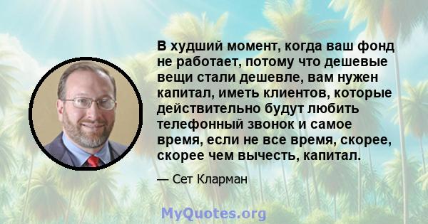 В худший момент, когда ваш фонд не работает, потому что дешевые вещи стали дешевле, вам нужен капитал, иметь клиентов, которые действительно будут любить телефонный звонок и самое время, если не все время, скорее,