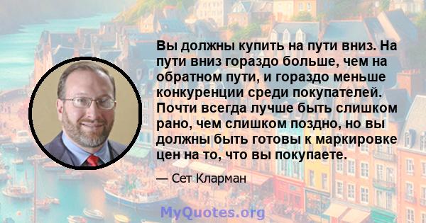 Вы должны купить на пути вниз. На пути вниз гораздо больше, чем на обратном пути, и гораздо меньше конкуренции среди покупателей. Почти всегда лучше быть слишком рано, чем слишком поздно, но вы должны быть готовы к